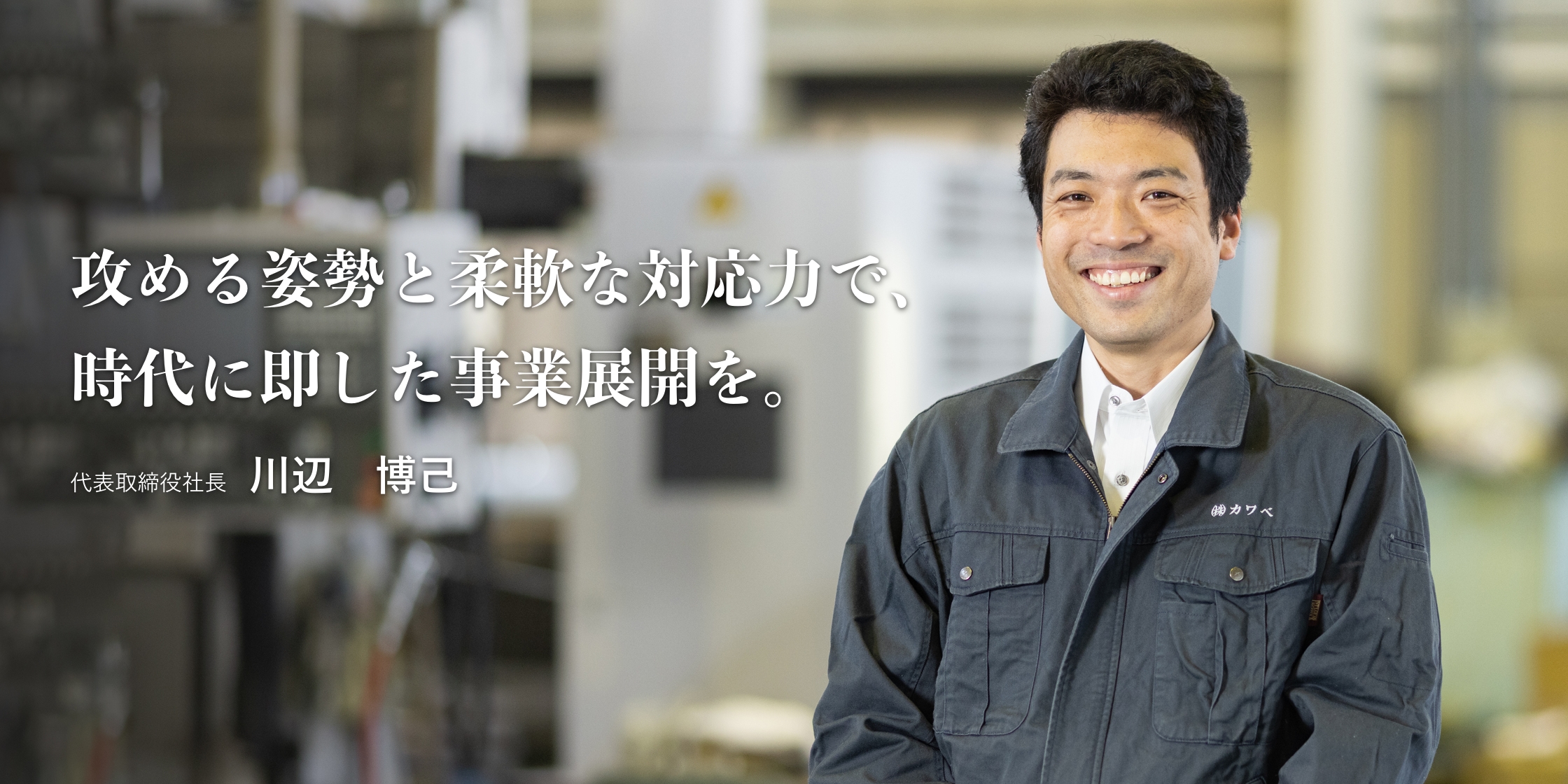 攻める姿勢と柔軟な対応力で、時代に即した事業展開を。｜代表取締役社長　川辺 博己